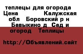 теплецы для огорода › Цена ­ 13 000 - Калужская обл., Боровский р-н, Бавыкино д. Сад и огород » Теплицы   